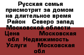 Русская семья присмотрит за домом, на длительное время › Район ­ Северо-запад Московской области › Цена ­ 100 - Московская обл. Недвижимость » Услуги   . Московская обл.